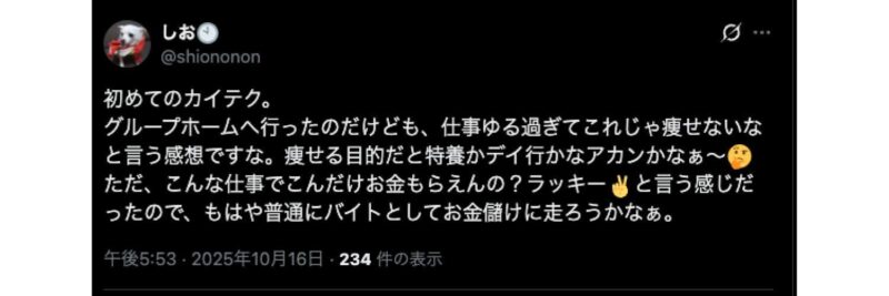 X(旧Twitter)の投稿画像

初めてのカイテク。
グループホームへ行ったのだけども、仕事ゆる過ぎてこれじゃ痩せないなと言う感想ですな。痩せる目的だと特養かデイ行かなアカンかなぁ～
ただ、こんな仕事でこんだけお金もらえんの？ラッキーと言う感じだったので、もはや普通にバイトとしてお金儲けに走ろうかなぁ。