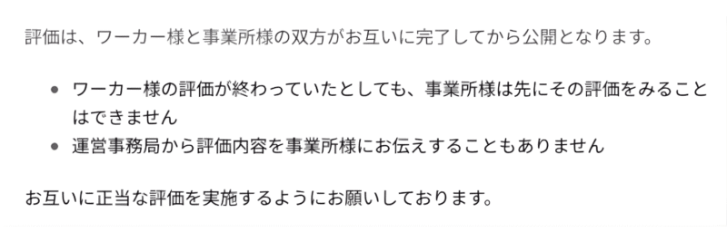 実際のカイテクのカスタマーサポートで記載のある説明のスクリーンショット。原文は以下。

評価は、ワーカー様と事業所様の双方がお互いに完了してから公開となります。

ワーカー様の評価が終わっていたとしても、事業所様は先にその評価をみることはできません

運営事務局から評価内容を事業所様にお伝えすることもありません

お互いに正当な評価を実施するようにお願いしております。