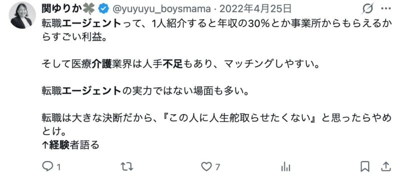 Xに投稿されていた転職エージェントの成功報酬に言及した画像

「転職エージェントって、1人紹介すると年収の30％とか事業所からもらえるからすごい利益。

そして医療介護業界は人手不足もあり、マッチングしやすい。

転職エージェントの実力ではない場面も多い。

転職は大きな決断だから、『この人に人生舵取らせたくない』と思ったらやめとけ。
↑経験者語る」