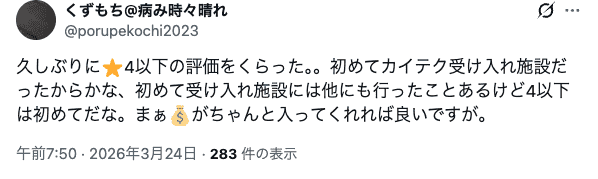 Xの実際の投稿内容。
久しぶりに4以下の評価をくらった。。初めてカイテク受け入れ施設だったからかな、初めて受け入れ施設には他にも行ったことあるけど4以下は初めてだな。まぁがちゃんと入ってくれれば良いですが。
